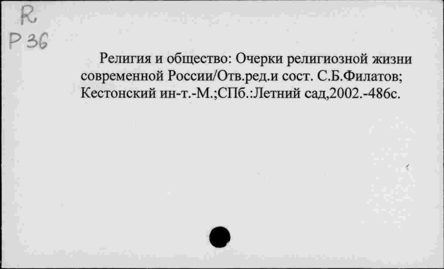 ﻿Р5£
Религия и общество: Очерки религиозной жизни современной России/Отв.ред.и сост. С.Б.Филатов; Кестонский ин-т.-М.;СПб.:Летний сад,2002.-486с.